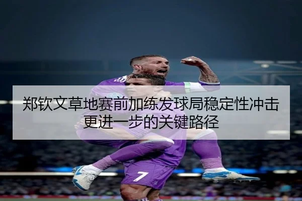 郑钦文草地赛前加练发球局稳定性冲击更进一步的关键路径