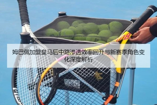 姆巴佩加盟皇马后中路渗透效率回升与新赛季角色变化深度解析