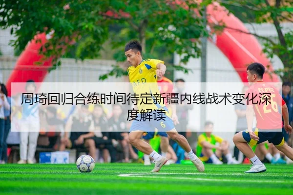 周琦回归合练时间待定新疆内线战术变化深度解读